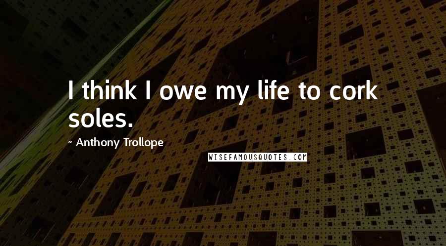 Anthony Trollope Quotes: I think I owe my life to cork soles.