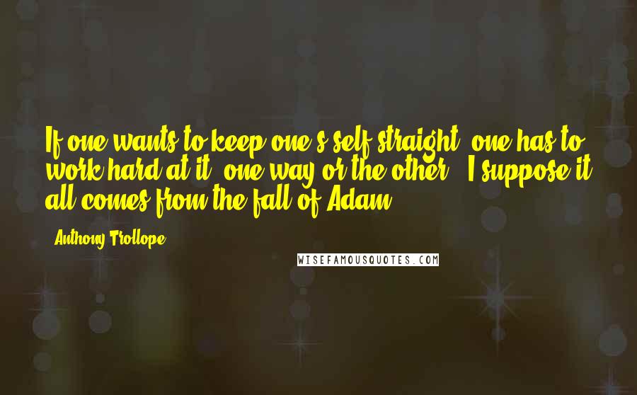 Anthony Trollope Quotes: If one wants to keep one's self straight, one has to work hard at it, one way or the other.  I suppose it all comes from the fall of Adam.