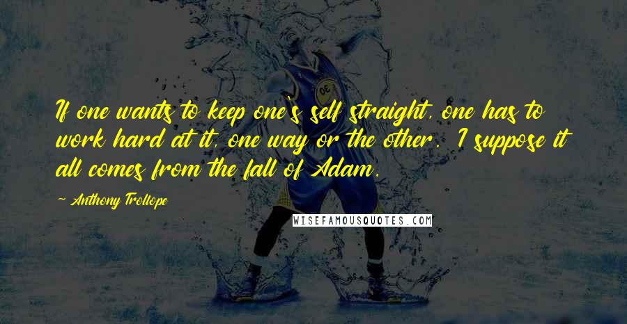 Anthony Trollope Quotes: If one wants to keep one's self straight, one has to work hard at it, one way or the other.  I suppose it all comes from the fall of Adam.