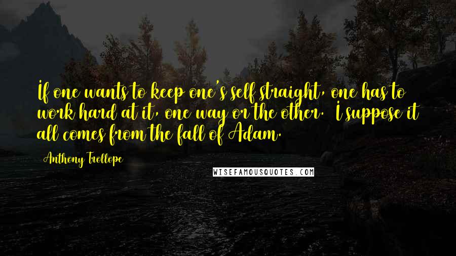 Anthony Trollope Quotes: If one wants to keep one's self straight, one has to work hard at it, one way or the other.  I suppose it all comes from the fall of Adam.