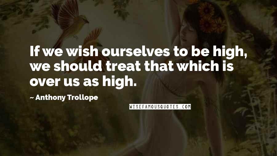 Anthony Trollope Quotes: If we wish ourselves to be high, we should treat that which is over us as high.