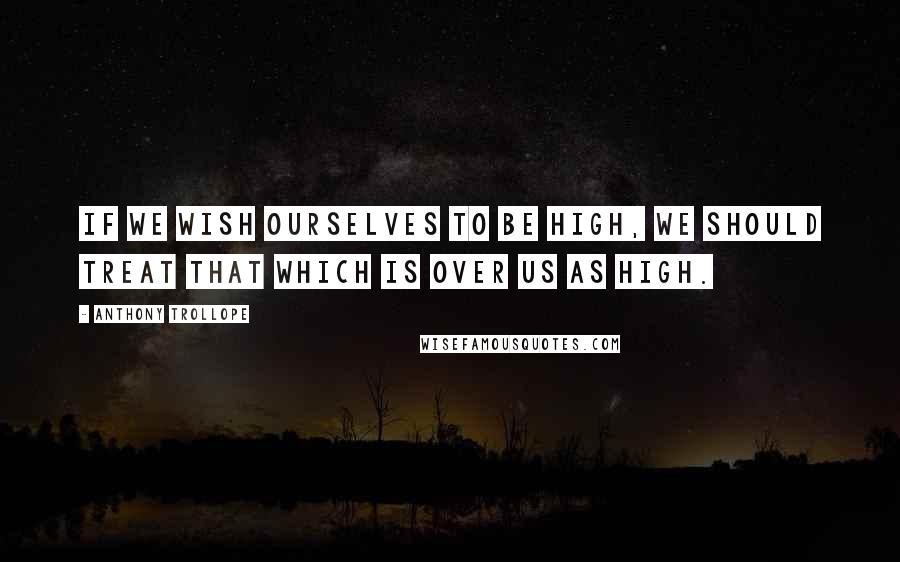 Anthony Trollope Quotes: If we wish ourselves to be high, we should treat that which is over us as high.