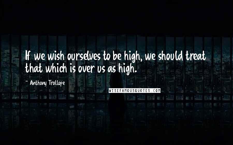 Anthony Trollope Quotes: If we wish ourselves to be high, we should treat that which is over us as high.