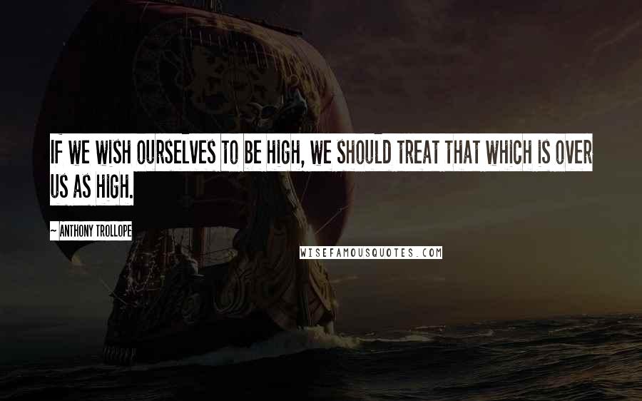 Anthony Trollope Quotes: If we wish ourselves to be high, we should treat that which is over us as high.