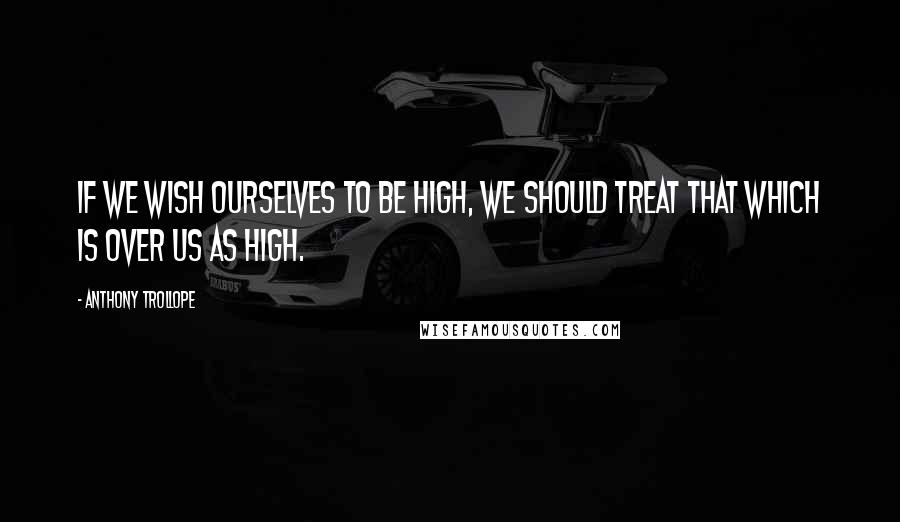 Anthony Trollope Quotes: If we wish ourselves to be high, we should treat that which is over us as high.