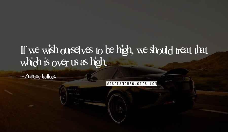 Anthony Trollope Quotes: If we wish ourselves to be high, we should treat that which is over us as high.