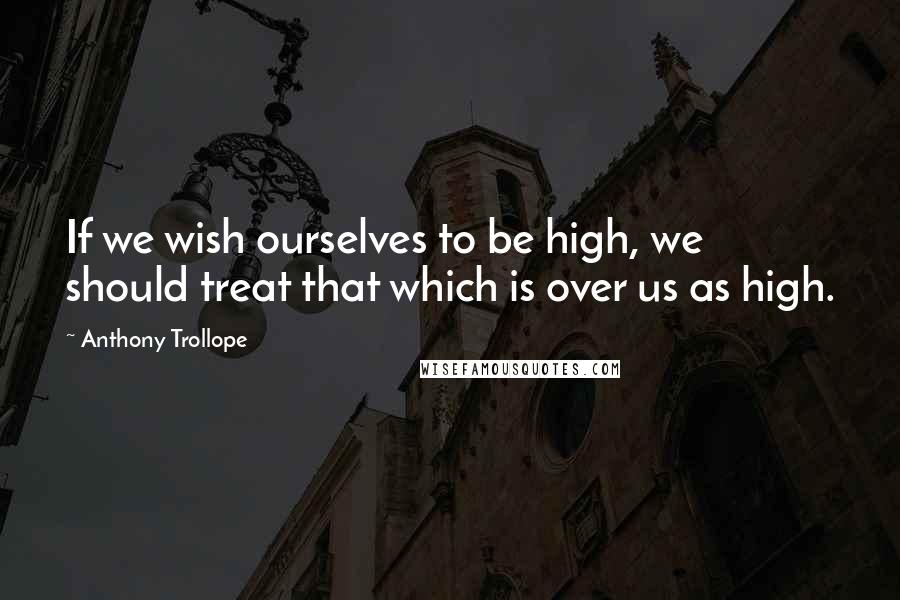 Anthony Trollope Quotes: If we wish ourselves to be high, we should treat that which is over us as high.