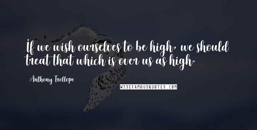 Anthony Trollope Quotes: If we wish ourselves to be high, we should treat that which is over us as high.