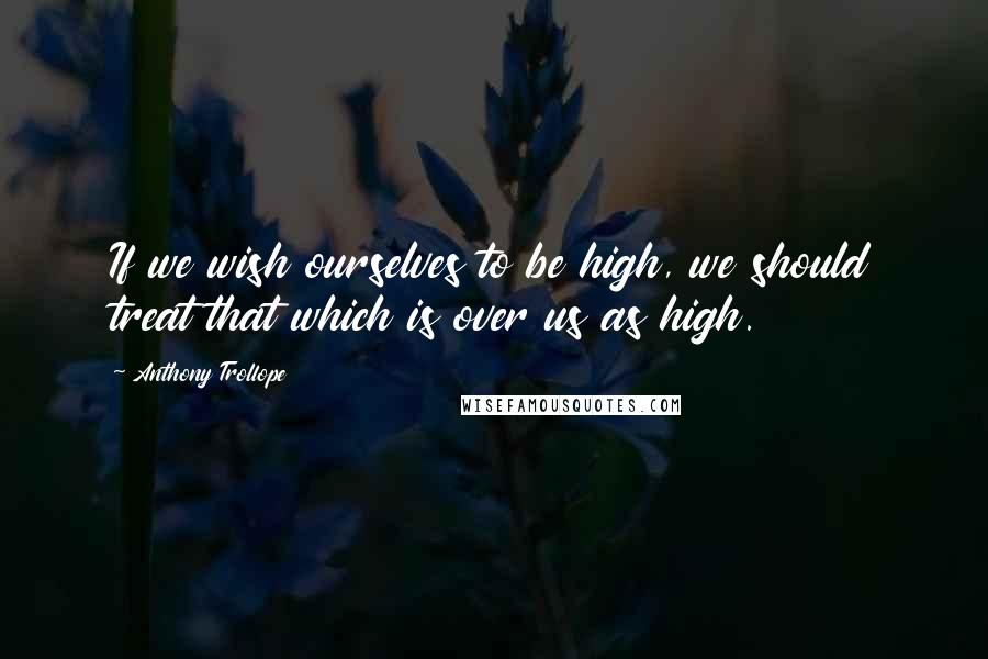 Anthony Trollope Quotes: If we wish ourselves to be high, we should treat that which is over us as high.