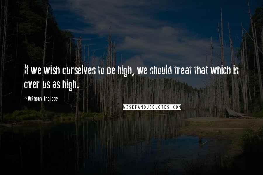 Anthony Trollope Quotes: If we wish ourselves to be high, we should treat that which is over us as high.