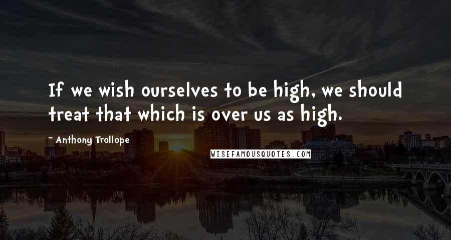 Anthony Trollope Quotes: If we wish ourselves to be high, we should treat that which is over us as high.