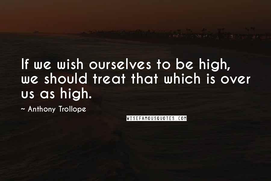 Anthony Trollope Quotes: If we wish ourselves to be high, we should treat that which is over us as high.