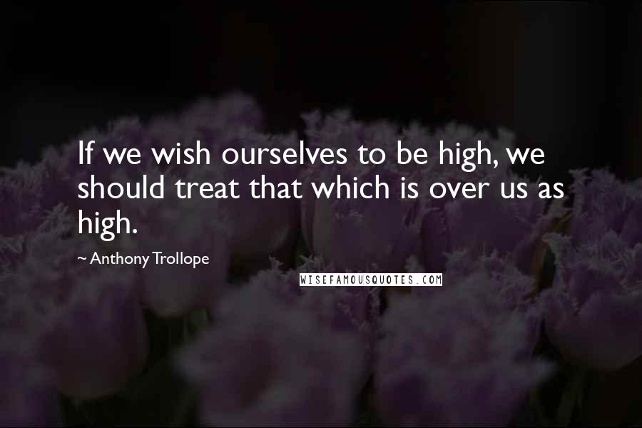 Anthony Trollope Quotes: If we wish ourselves to be high, we should treat that which is over us as high.