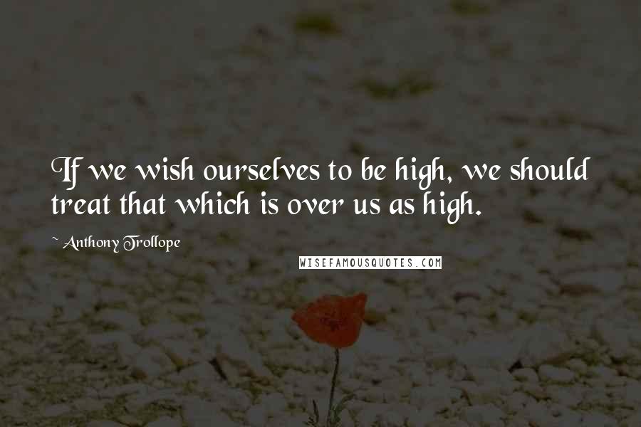 Anthony Trollope Quotes: If we wish ourselves to be high, we should treat that which is over us as high.