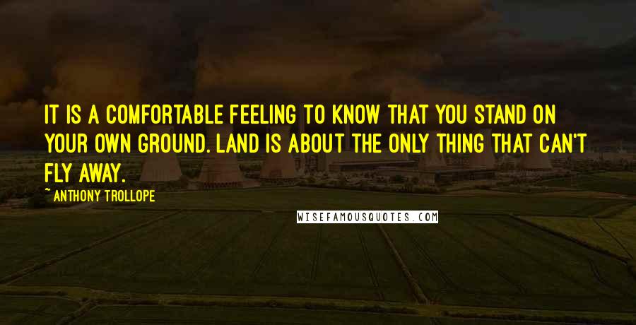 Anthony Trollope Quotes: It is a comfortable feeling to know that you stand on your own ground. Land is about the only thing that can't fly away.