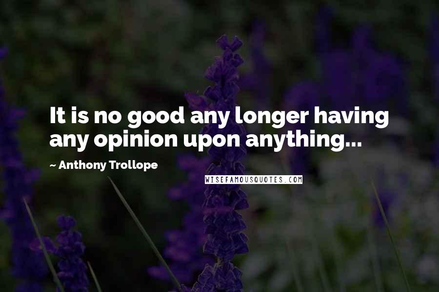 Anthony Trollope Quotes: It is no good any longer having any opinion upon anything...