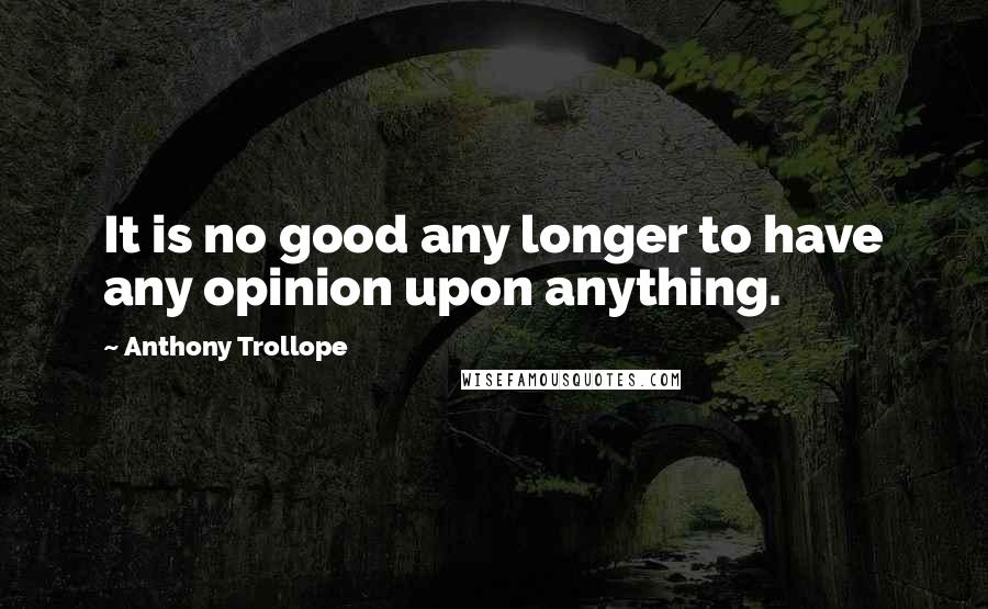 Anthony Trollope Quotes: It is no good any longer to have any opinion upon anything.