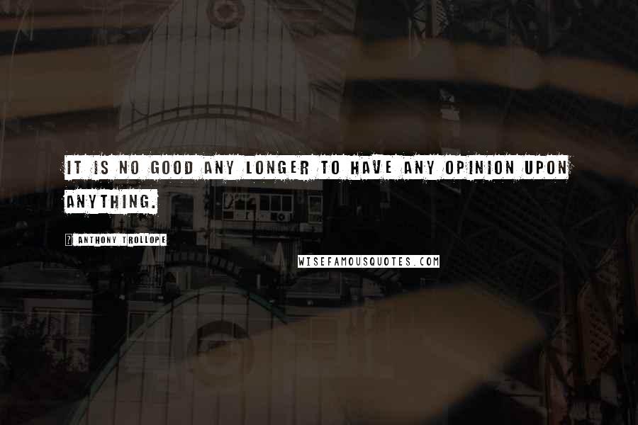 Anthony Trollope Quotes: It is no good any longer to have any opinion upon anything.