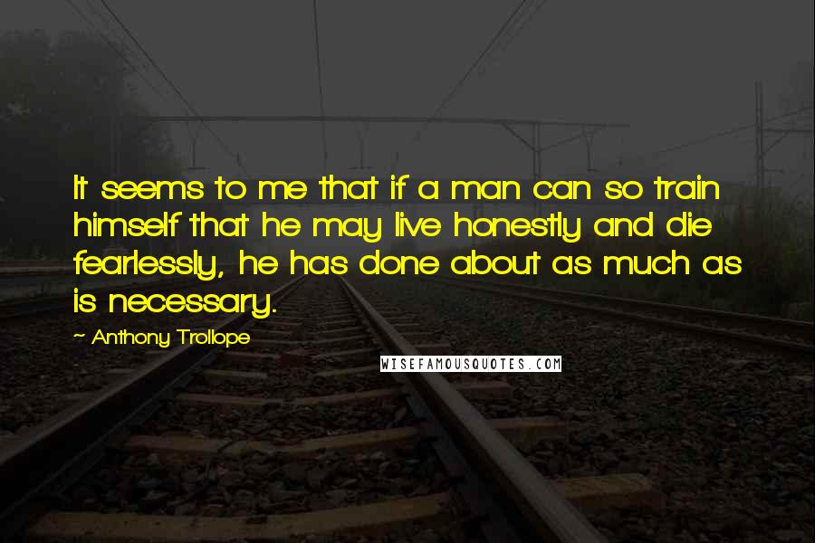 Anthony Trollope Quotes: It seems to me that if a man can so train himself that he may live honestly and die fearlessly, he has done about as much as is necessary.