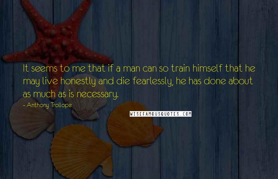 Anthony Trollope Quotes: It seems to me that if a man can so train himself that he may live honestly and die fearlessly, he has done about as much as is necessary.