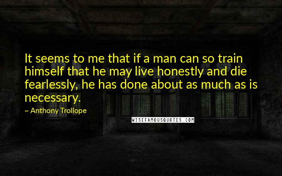 Anthony Trollope Quotes: It seems to me that if a man can so train himself that he may live honestly and die fearlessly, he has done about as much as is necessary.