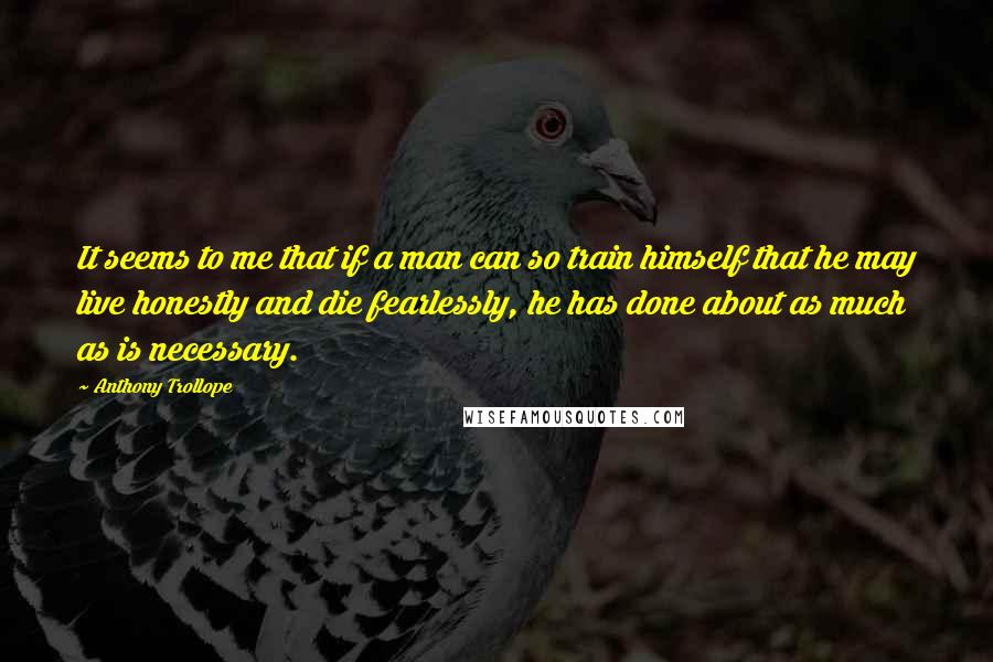 Anthony Trollope Quotes: It seems to me that if a man can so train himself that he may live honestly and die fearlessly, he has done about as much as is necessary.