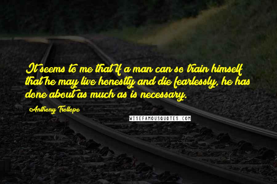 Anthony Trollope Quotes: It seems to me that if a man can so train himself that he may live honestly and die fearlessly, he has done about as much as is necessary.