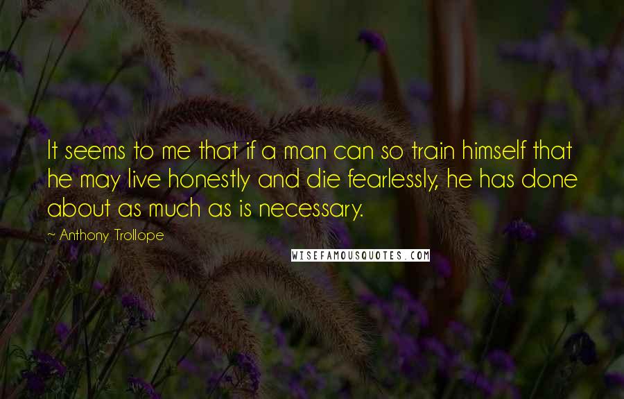 Anthony Trollope Quotes: It seems to me that if a man can so train himself that he may live honestly and die fearlessly, he has done about as much as is necessary.