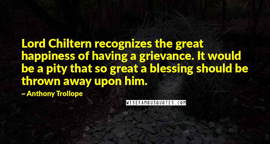 Anthony Trollope Quotes: Lord Chiltern recognizes the great happiness of having a grievance. It would be a pity that so great a blessing should be thrown away upon him.
