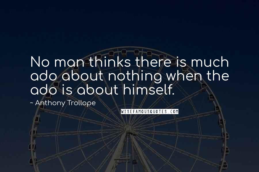 Anthony Trollope Quotes: No man thinks there is much ado about nothing when the ado is about himself.