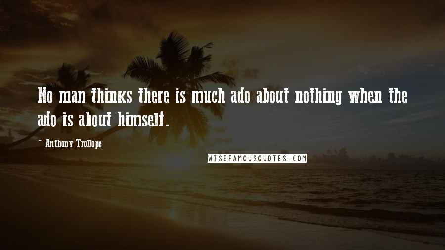 Anthony Trollope Quotes: No man thinks there is much ado about nothing when the ado is about himself.