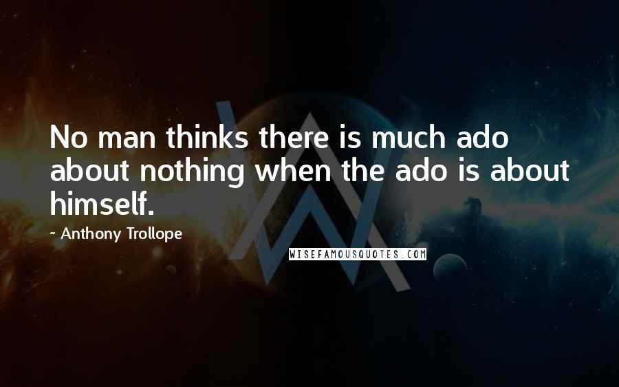 Anthony Trollope Quotes: No man thinks there is much ado about nothing when the ado is about himself.