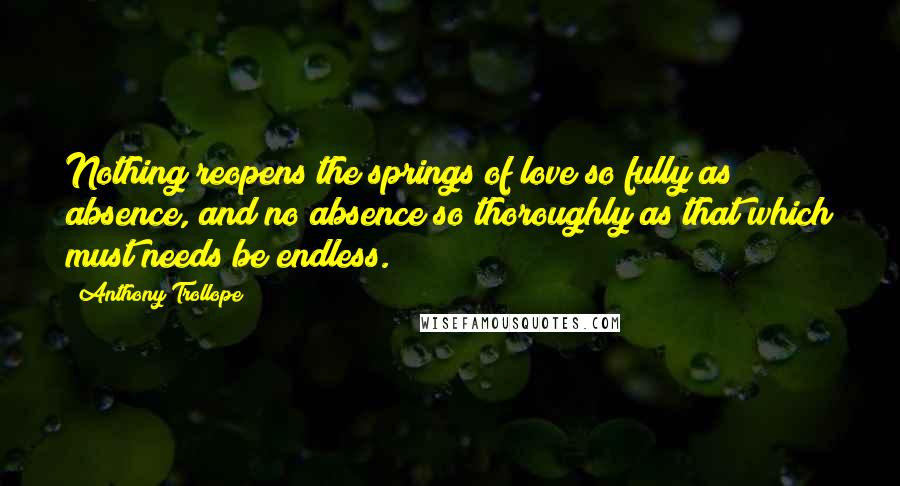 Anthony Trollope Quotes: Nothing reopens the springs of love so fully as absence, and no absence so thoroughly as that which must needs be endless.