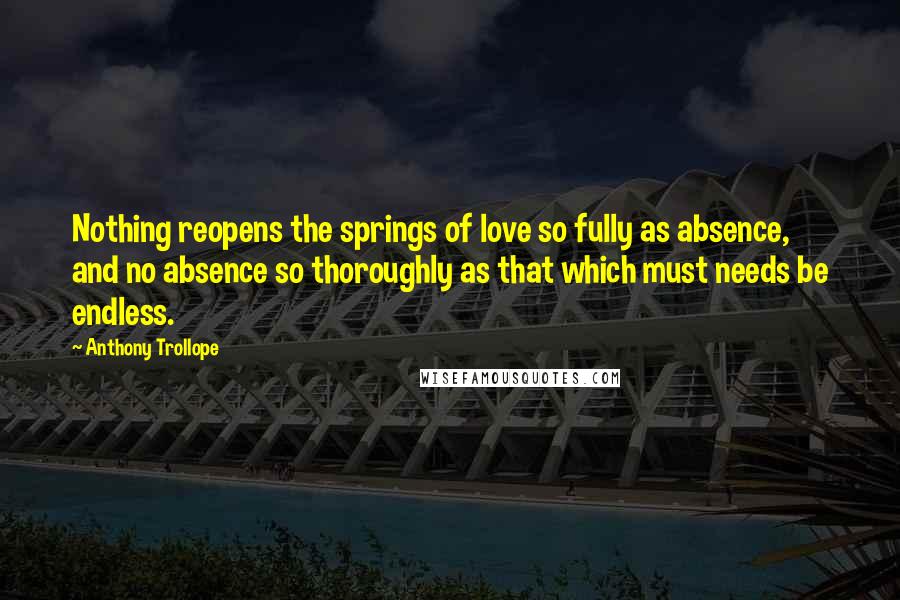 Anthony Trollope Quotes: Nothing reopens the springs of love so fully as absence, and no absence so thoroughly as that which must needs be endless.