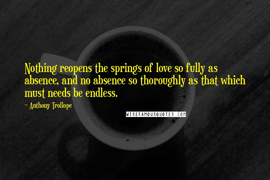 Anthony Trollope Quotes: Nothing reopens the springs of love so fully as absence, and no absence so thoroughly as that which must needs be endless.