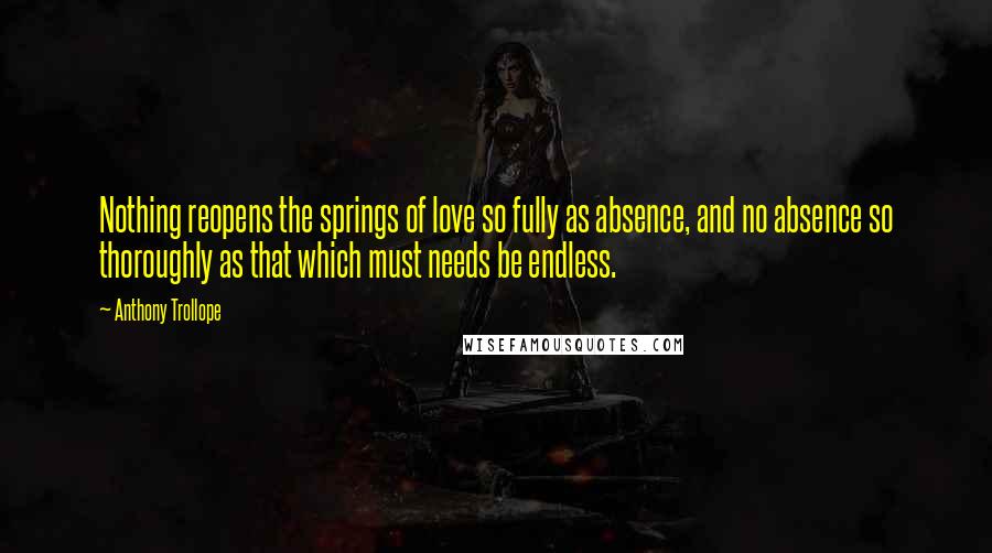 Anthony Trollope Quotes: Nothing reopens the springs of love so fully as absence, and no absence so thoroughly as that which must needs be endless.