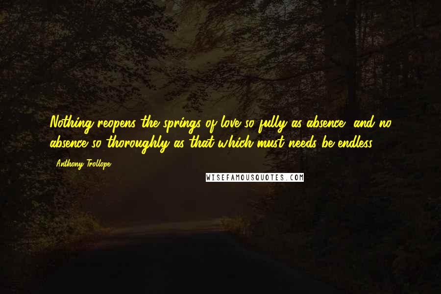 Anthony Trollope Quotes: Nothing reopens the springs of love so fully as absence, and no absence so thoroughly as that which must needs be endless.