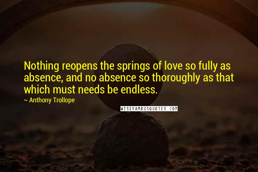 Anthony Trollope Quotes: Nothing reopens the springs of love so fully as absence, and no absence so thoroughly as that which must needs be endless.