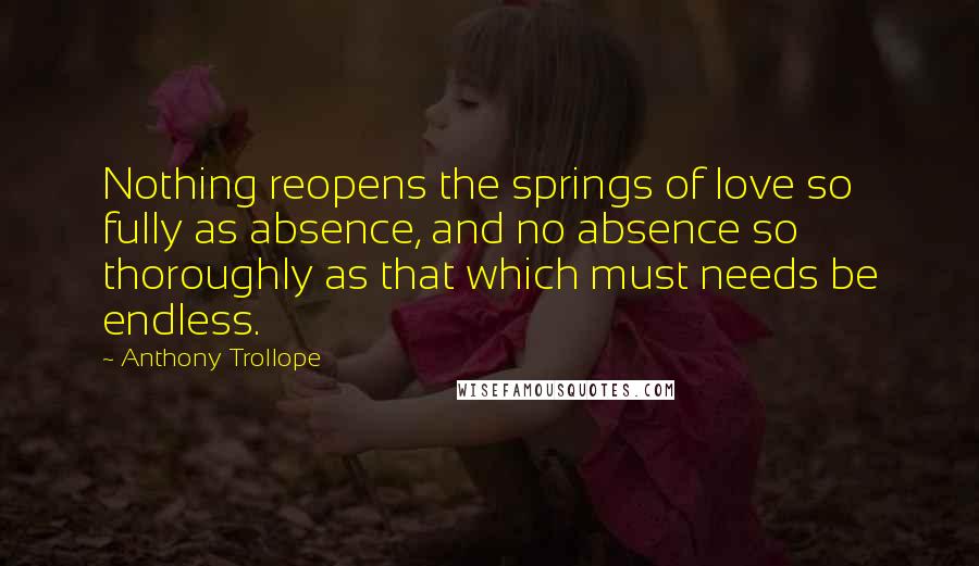 Anthony Trollope Quotes: Nothing reopens the springs of love so fully as absence, and no absence so thoroughly as that which must needs be endless.