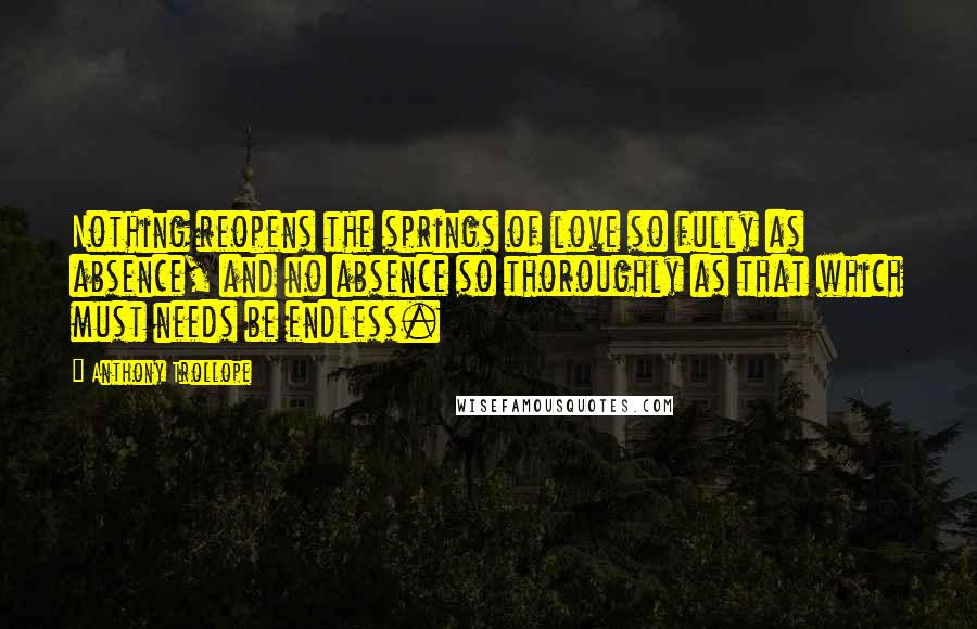 Anthony Trollope Quotes: Nothing reopens the springs of love so fully as absence, and no absence so thoroughly as that which must needs be endless.