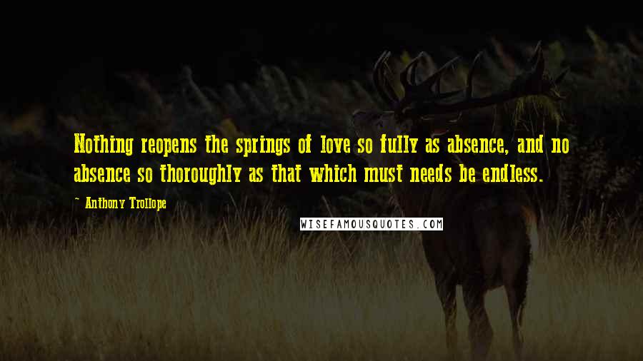 Anthony Trollope Quotes: Nothing reopens the springs of love so fully as absence, and no absence so thoroughly as that which must needs be endless.