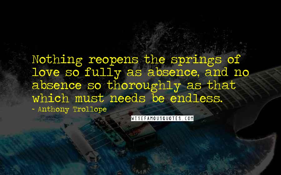 Anthony Trollope Quotes: Nothing reopens the springs of love so fully as absence, and no absence so thoroughly as that which must needs be endless.