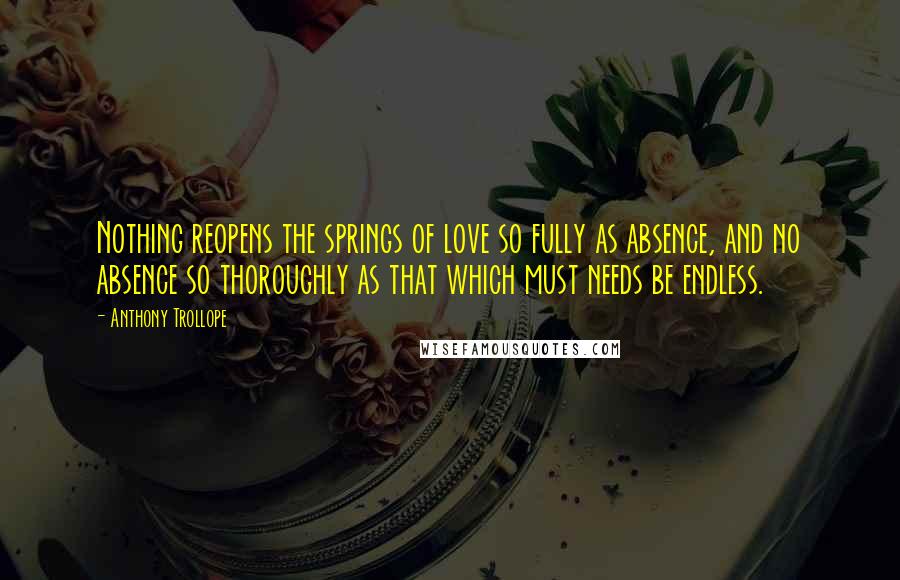 Anthony Trollope Quotes: Nothing reopens the springs of love so fully as absence, and no absence so thoroughly as that which must needs be endless.