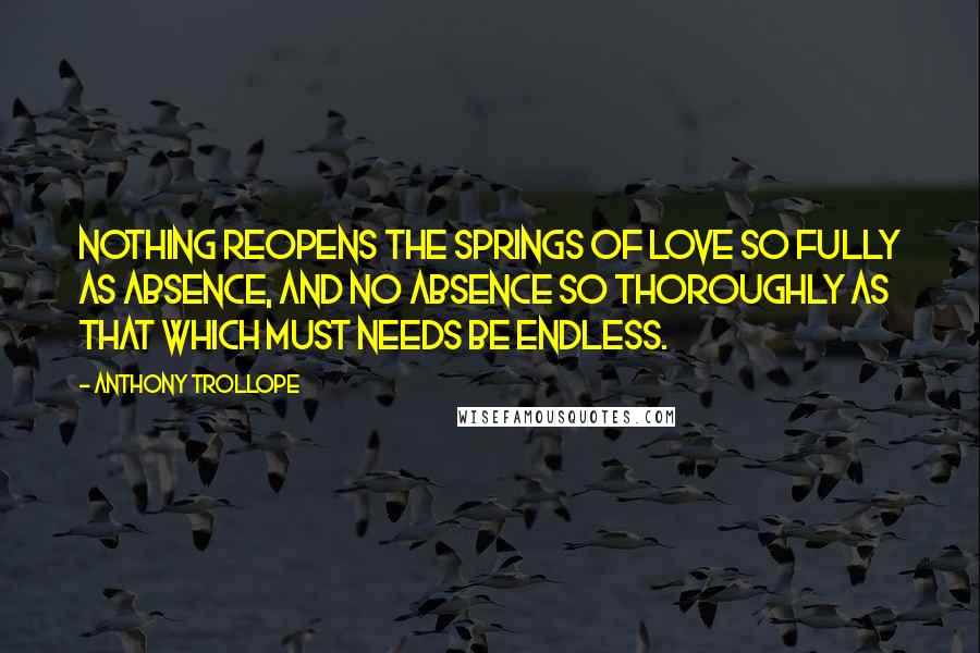 Anthony Trollope Quotes: Nothing reopens the springs of love so fully as absence, and no absence so thoroughly as that which must needs be endless.