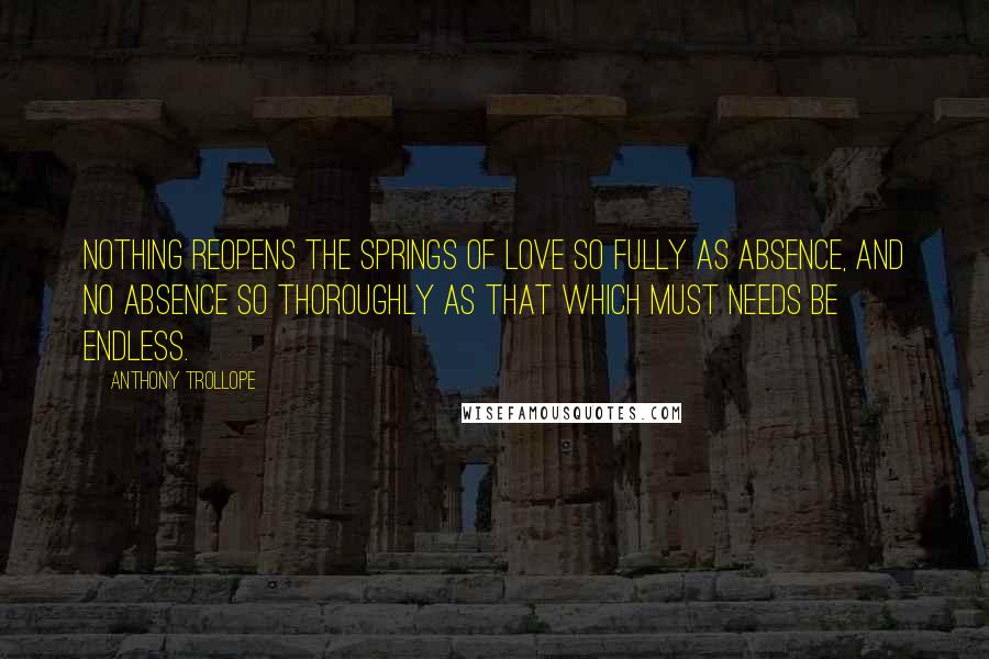 Anthony Trollope Quotes: Nothing reopens the springs of love so fully as absence, and no absence so thoroughly as that which must needs be endless.