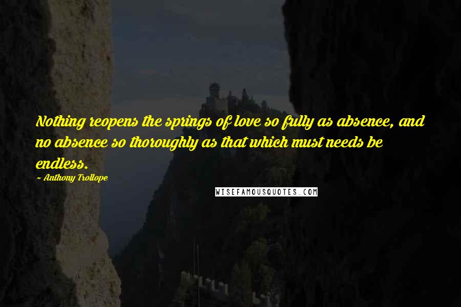 Anthony Trollope Quotes: Nothing reopens the springs of love so fully as absence, and no absence so thoroughly as that which must needs be endless.