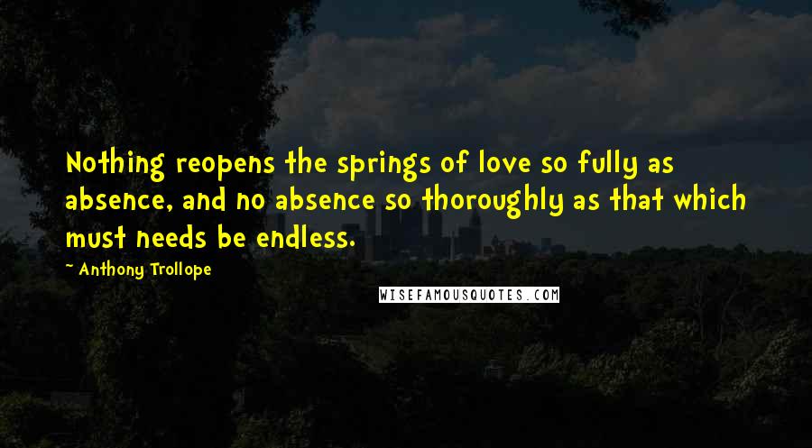 Anthony Trollope Quotes: Nothing reopens the springs of love so fully as absence, and no absence so thoroughly as that which must needs be endless.