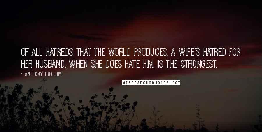 Anthony Trollope Quotes: Of all hatreds that the world produces, a wife's hatred for her husband, when she does hate him, is the strongest.