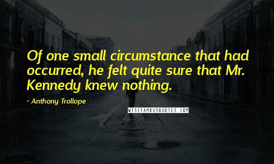 Anthony Trollope Quotes: Of one small circumstance that had occurred, he felt quite sure that Mr. Kennedy knew nothing.