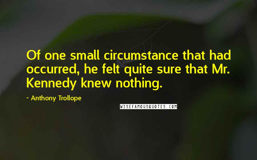 Anthony Trollope Quotes: Of one small circumstance that had occurred, he felt quite sure that Mr. Kennedy knew nothing.